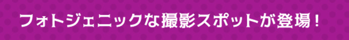 フォトジェニックな撮影スポットが登場！
