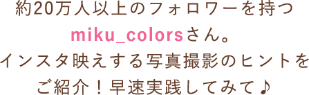 約20万人以上のフォロワーを持つmiku_colorsさん。インスタ映えする写真撮影のヒントをご紹介！早速実践してみて♪
